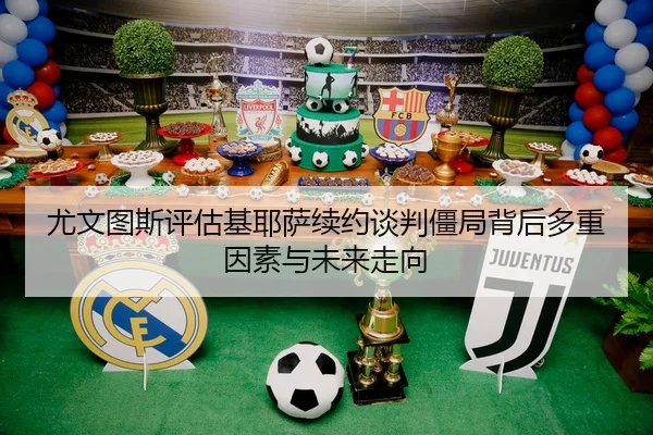 尤文图斯评估基耶萨续约谈判僵局背后多重因素与未来走向