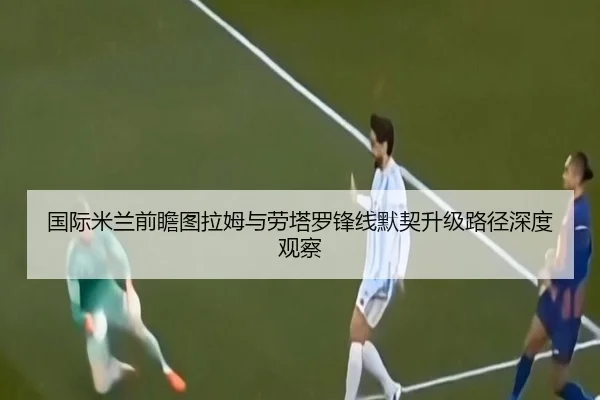 国际米兰前瞻图拉姆与劳塔罗锋线默契升级路径深度观察