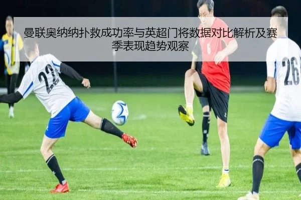 曼联奥纳纳扑救成功率与英超门将数据对比解析及赛季表现趋势观察